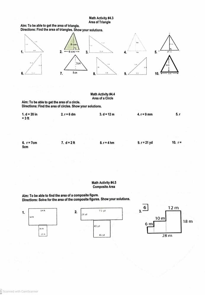 Math Activity #4.3
Area of Triangle
Aim: To be able to get the area of triangle.
Directions: Find the area of triangles. Show your solutions.
2.5.
 
 
Math Activity #4.4
Area of a Circle
Aim: To be able to get the area of a circle.
Directions: Find the area of circles. Show your solutions.
1. d=20in 2. r=6dm 3. d=12m 4. r=9mm 5. r
=3ft
6. r=7cm 7. d=2ft 8. r=4hm 9. r=21yd 10. r=
5cm
Math Activity #4.5
Composite Area
Aim: To be able to find the area of a composite figure.
Directions: Solve for the area of the composite figures. Show your solutions.
 
Scanned with CamScanner