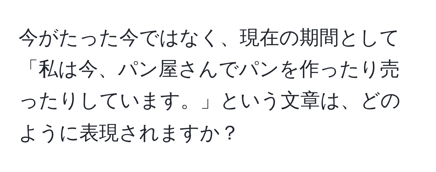 今がたった今ではなく、現在の期間として「私は今、パン屋さんでパンを作ったり売ったりしています。」という文章は、どのように表現されますか？