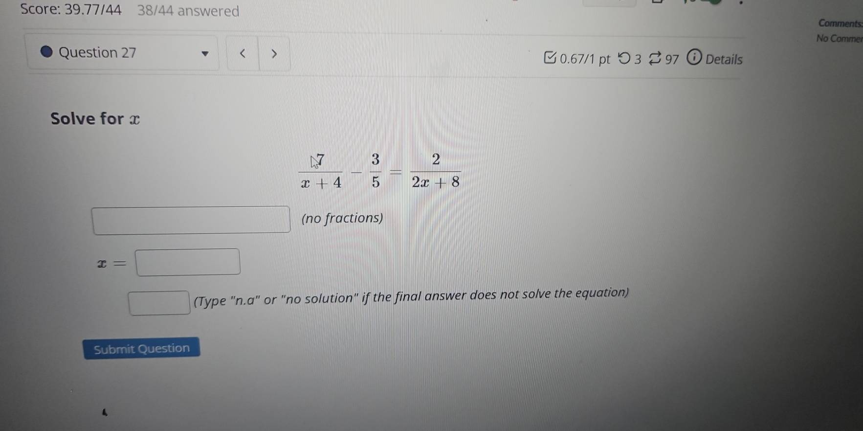 Score: 39.77/44 38/44 answered Comments
No Comme
Question 27 >
<
0.67/1 pt つ3 ⇄97 Details
Solve for x
(no fractions)
x=□
1/2 (Type "n.a" or "no solution" if the final answer does not solve the equation)
Submit Question