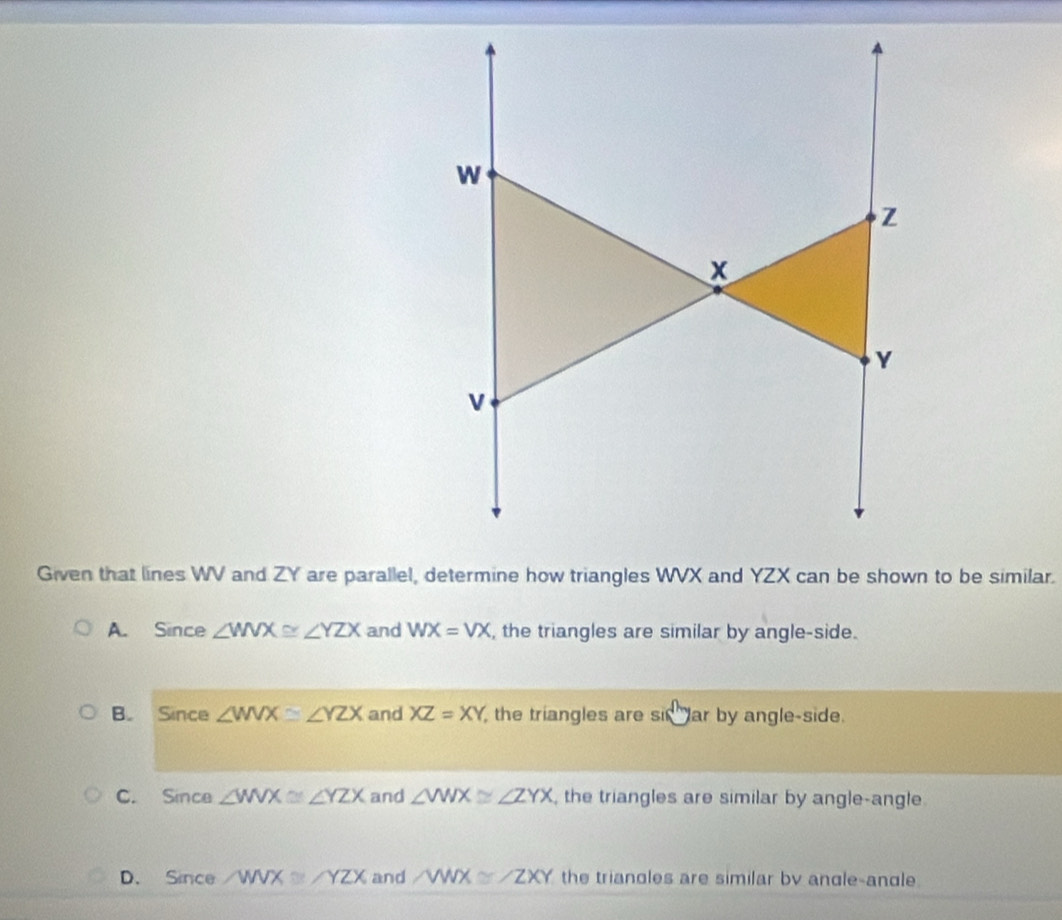 w
Z
x
Y
Given that lines WV and ZY are parallel, determine how triangles WVX and YZX can be shown to be similar.
A. Since ∠ WVX≌ ∠ YZX and WX=VX , the triangles are similar by angle-side.
B. Since ∠ WVX≌ ∠ YZX and XZ=XY the triangles are sin° ar by angle-side.
C. Since ∠ WVX≌ ∠ YZX and ∠ WWX≌ ∠ ZYX , the triangles are similar by angle-angle.
D. Since ∠ WVX≌ ∠ YZX and ∠ WWX≌ ∠ ZXY the triangles are similar bv angle-andle.