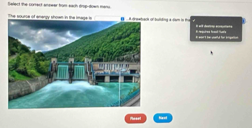 Sellect the correct answer from each drop-down menu.
The source of energy shown in the image is B building a dam is tha D.
it will destroy ecosystems
it requires fossil fuels
it won't be useful for irrigation
Reset Next