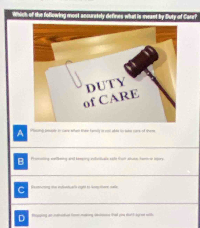 Which of the following most accurately defines what is meant by Duty of Care?
A Plasing people in care when their family in not able to take care of them
B Promoting eelibeing and kemping indivistuals sife from abute, herm or injury
C Rastacting the individual's right to keep thamr surfe
D Stopping an intidival from making decloone that you dun't egree with.