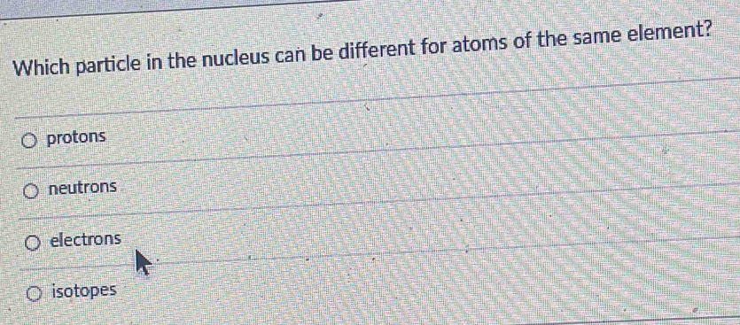 Which particle in the nucleus can be different for atoms of the same element?
protons
neutrons
electrons
isotopes