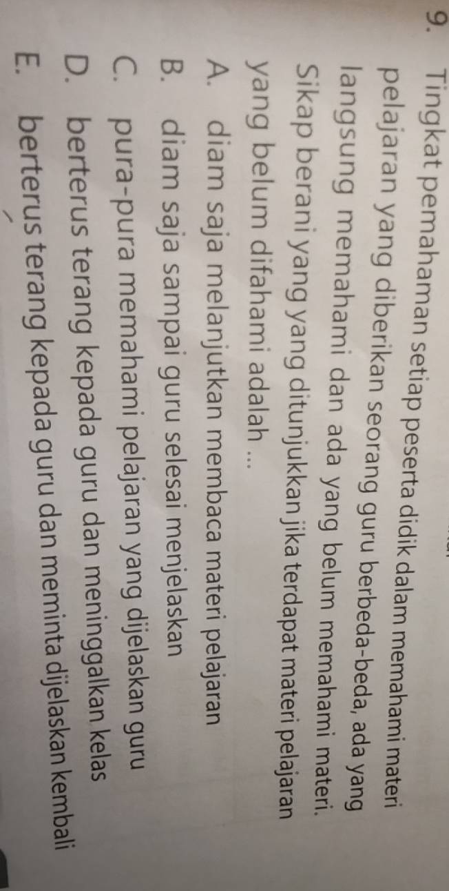 Tingkat pemahaman setiap peserta didik dalam memahami materi
pelajaran yang diberikan seorang guru berbeda-beda, ada yang
langsung memahami dan ada yang belum memahami materi.
Sikap berani yang yang ditunjukkan jika terdapat materi pelajaran
yang belum difahami adalah ...
A. diam saja melanjutkan membaca materi pelajaran
B. diam saja sampai guru selesai menjelaskan
C. pura-pura memahami pelajaran yang dijelaskan guru
D. berterus terang kepada guru dan meninggalkan kelas
E. berterus terang kepada guru dan meminta dijelaskan kembali