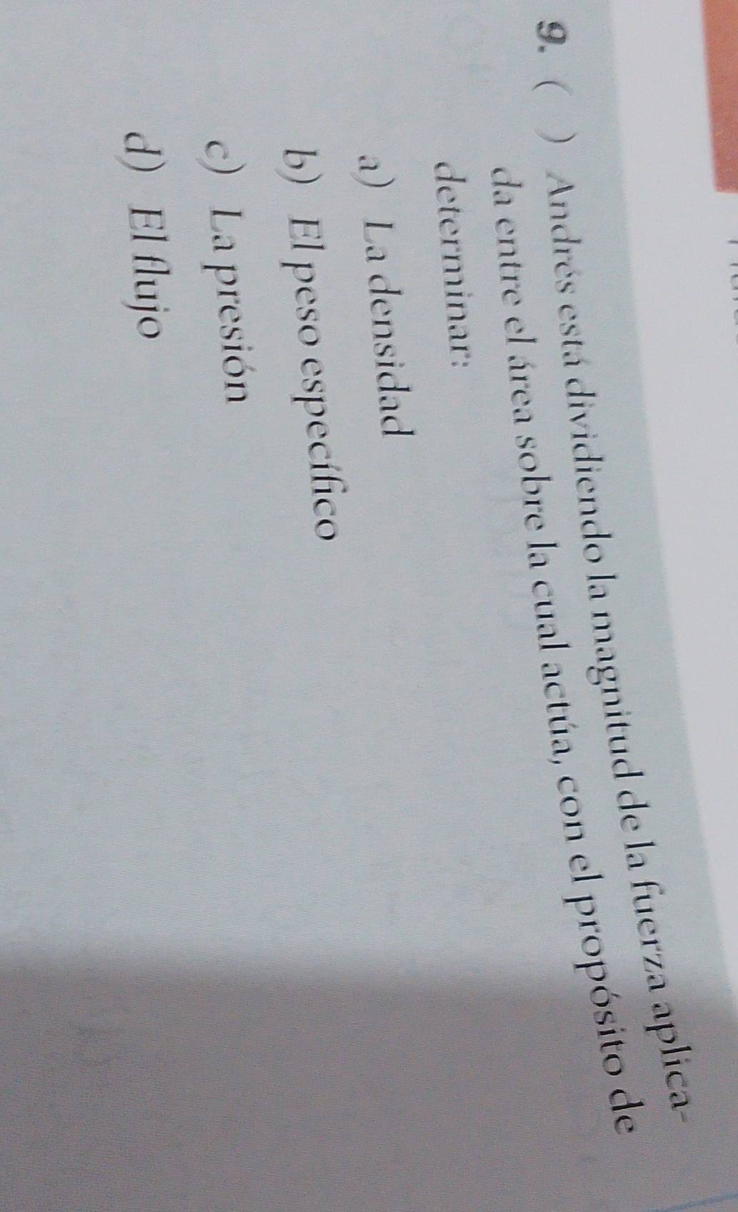 ( ) Andrés está dividiendo la magnitud de la fuerza aplica
da entre el área sobre la cual actúa, con el propósito de
determinar:
a) La densidad
b) El peso específico
c) La presión
d) El flujo