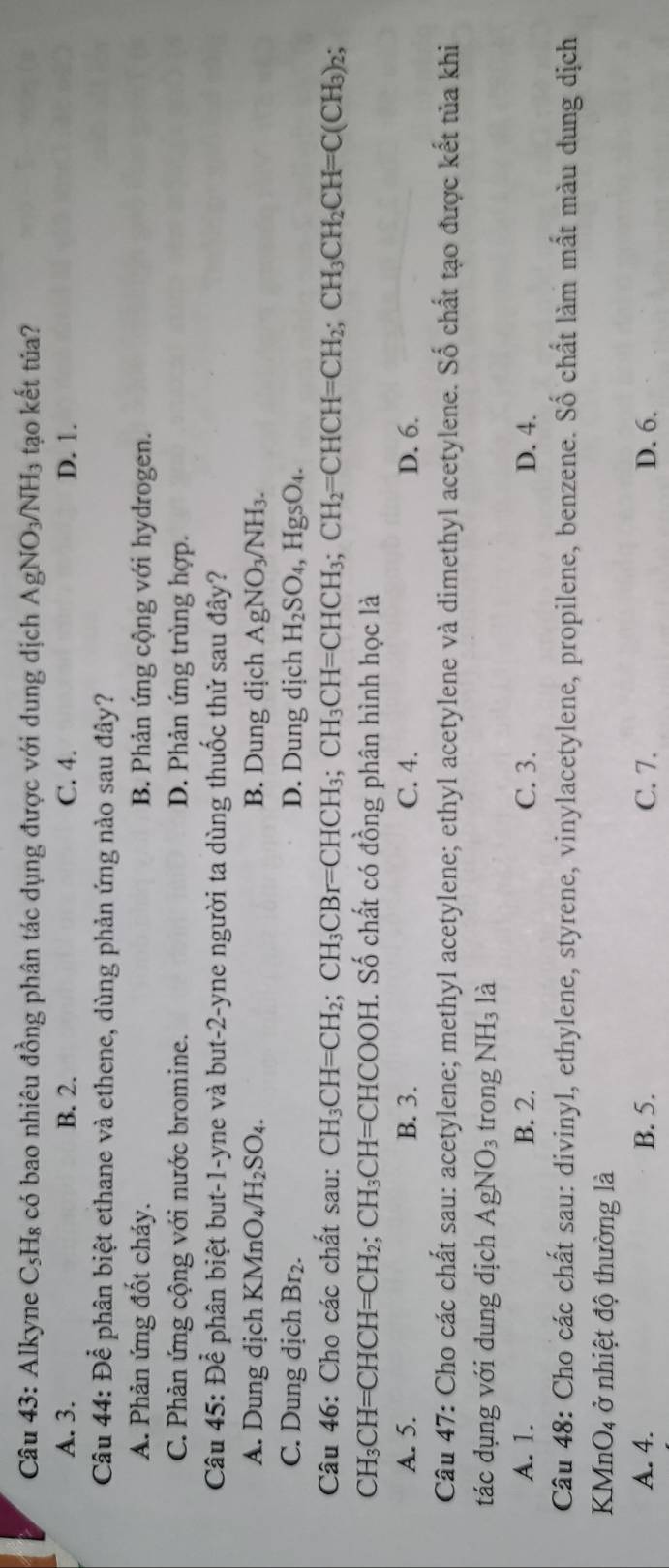 Alkyne CsH₈ có bao nhiêu đồng phân tác dụng được với dung dịch AgNO_3/NH_3 tạo kết túa?
A. 3. B. 2. C. 4. D. 1.
Câu 44: Để phân biệt ethane và ethene, dùng phản ứng nào sau đây?
A. Phản ứng đốt cháy. B. Phản ứng cộng với hydrogen.
C. Phản ứng cộng với nước bromine. D. Phản ứng trùng hợp.
Câu 4 45:Dhat e * phân biệt but-1-yne và but-2-yne người ta dùng thuốc thử sau đây?
A. Dung dịch KMn O_4/H_2SO_4. B. Dung dịch AgNO_3/NH_3.
C. Dung dịch Br₂. D. Dung dịch H_2SO_4, , HgsO₄.
Câu 46: Cho các chất sau: CH_3CH=CH_2;CH_3CBr=CHCH_3; CH_3CH=CHCH_3; CH_2=CHCH=CH_2;CH_3CH_2CH=C(CH_3)_2
CH_3CH=CHCH=CH_2;CH_3CH=CHCOOH H. Số chất có đồng phân hình học là
A. 5. B. 3. C. 4. D. 6.
Câu 47: Cho các chất sau: acetylene; methyl acetylene; ethyl acetylene và dimethyl acetylene. Số chất tạo được kết tủa khi
tác dụng với dung dịch AgNO_3 trong NH_3la
A. 1. B. 2. C. 3. D. 4.
Câu 48: Cho các chất sau: divinyl, ethylene, styrene, vinylacetylene, propilene, benzene. Số chất làm mất màu dung dịch
KMnO4 ở nhiệt độ thường là
A. 4. B. 5. C. 7. D. 6.