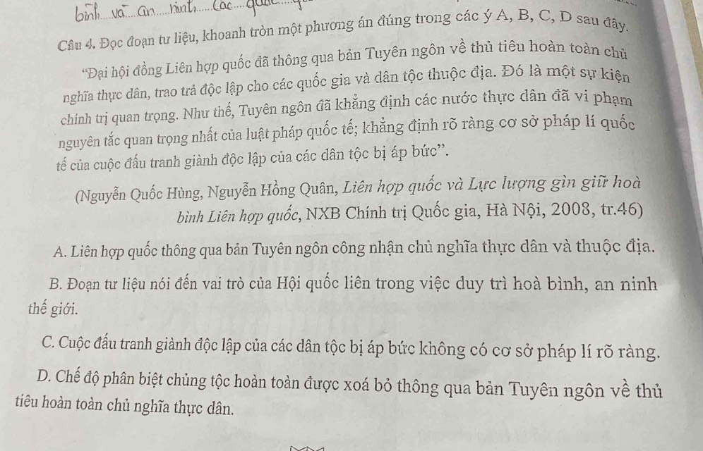 Đọc đoạn tư liệu, khoanh tròn một phương án đúng trong các ý A, B, C, D sau đây.
*Đại hội đồng Liên hợp quốc đã thông qua bản Tuyên ngôn về thủ tiêu hoàn toàn chủ
hnghĩa thực dân, trao trả độc lập cho các quốc gia và dân tộc thuộc địa. Đó là một sự kiện
chính trị quan trọng. Như thế, Tuyên ngôn đã khẳng định các nước thực dân đã vi phạm
nguyên tắc quan trọng nhất của luật pháp quốc tế; khẳng định rõ ràng cơ sở pháp lí quốc
tế của cuộc đấu tranh giành độc lập của các dân tộc bị áp bức''.
(Nguyễn Quốc Hùng, Nguyễn Hồng Quân, Liên hợp quốc và Lực lượng gìn giữ hoà
bình Liên hợp quốc, NXB Chính trị Quốc gia, Hà Nội, 2008, tr.46)
A. Liên hợp quốc thông qua bản Tuyên ngôn công nhận chủ nghĩa thực dân và thuộc địa.
B. Đoạn tư liệu nói đến vai trò của Hội quốc liên trong việc duy trì hoà bình, an ninh
thế giới.
C. Cuộc đấu tranh giành độc lập của các dân tộc bị áp bức không có cơ sở pháp lí rõ ràng.
D. Chế độ phân biệt chủng tộc hoàn toàn được xoá bỏ thông qua bản Tuyên ngôn về thủ
tiêu hoàn toàn chủ nghĩa thực dân.