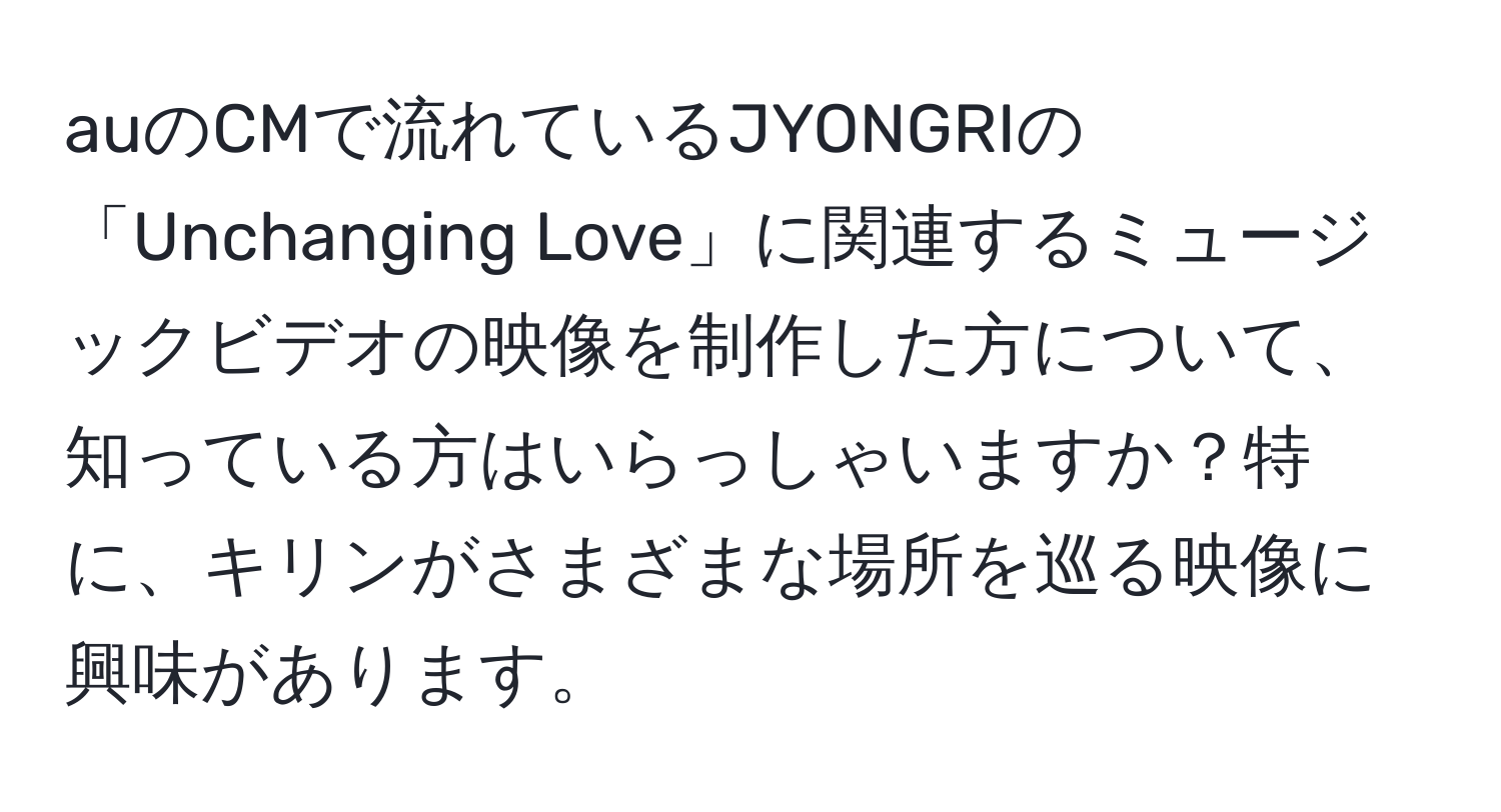 auのCMで流れているJYONGRIの「Unchanging Love」に関連するミュージックビデオの映像を制作した方について、知っている方はいらっしゃいますか？特に、キリンがさまざまな場所を巡る映像に興味があります。