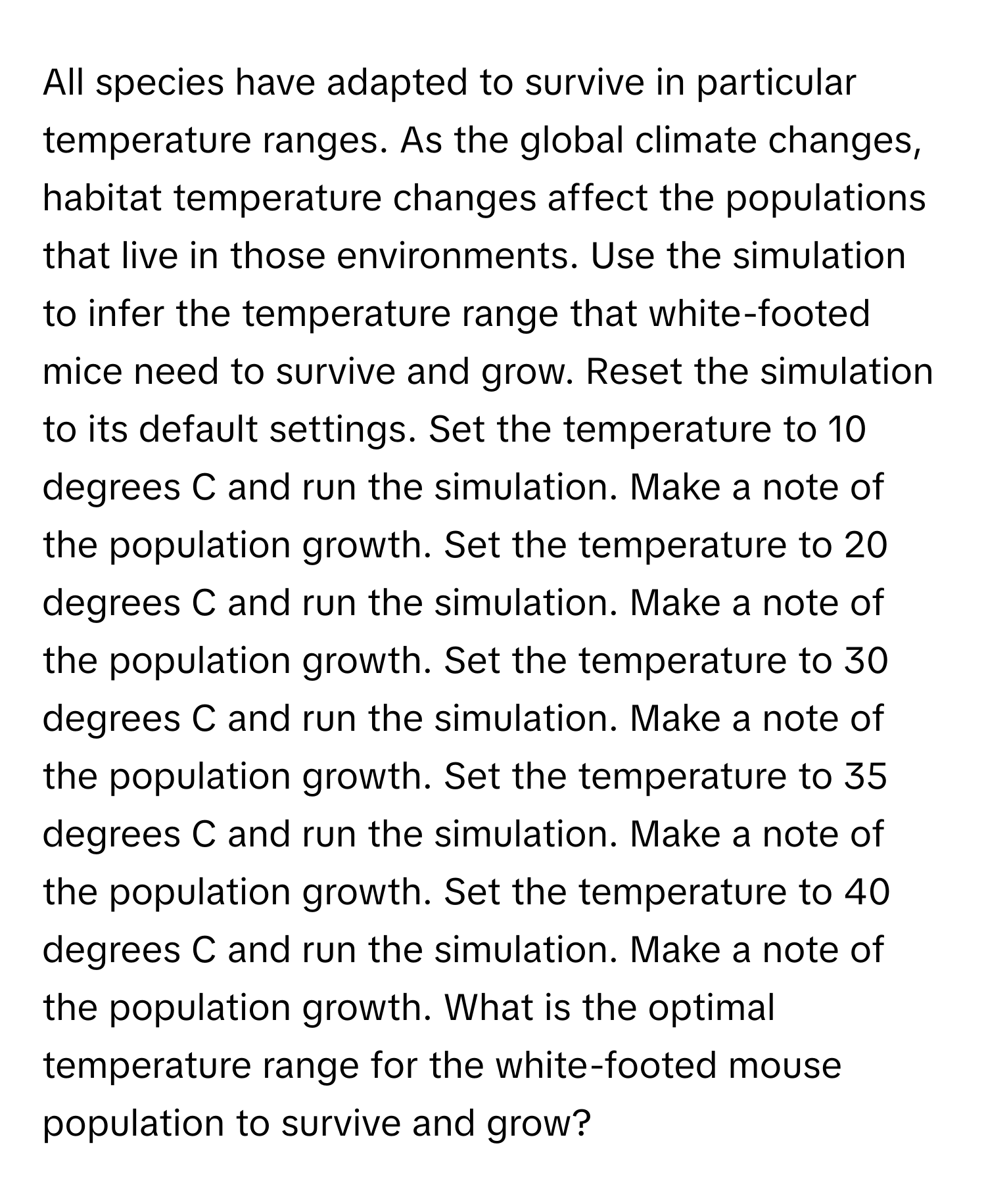 All species have adapted to survive in particular temperature ranges. As the global climate changes, habitat temperature changes affect the populations that live in those environments. Use the simulation to infer the temperature range that white-footed mice need to survive and grow. Reset the simulation to its default settings. Set the temperature to 10 degrees C and run the simulation. Make a note of the population growth. Set the temperature to 20 degrees C and run the simulation. Make a note of the population growth. Set the temperature to 30 degrees C and run the simulation. Make a note of the population growth. Set the temperature to 35 degrees C and run the simulation. Make a note of the population growth. Set the temperature to 40 degrees C and run the simulation. Make a note of the population growth. What is the optimal temperature range for the white-footed mouse population to survive and grow?