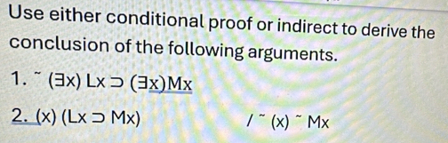 Use either conditional proof or indirect to derive the
conclusion of the following arguments.
1. (exists x)Lxsupset (exists x)Mx
2. (x)(Lx>Mx)
/^sim (x)^sim Mx