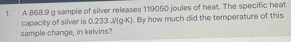 A 868.9 g sample of silver releases 119050 joules of heat. The specific heat 
capacity of silver is 0.233J/(g· K). By how much did the temperature of this 
sample change, in kelvins?