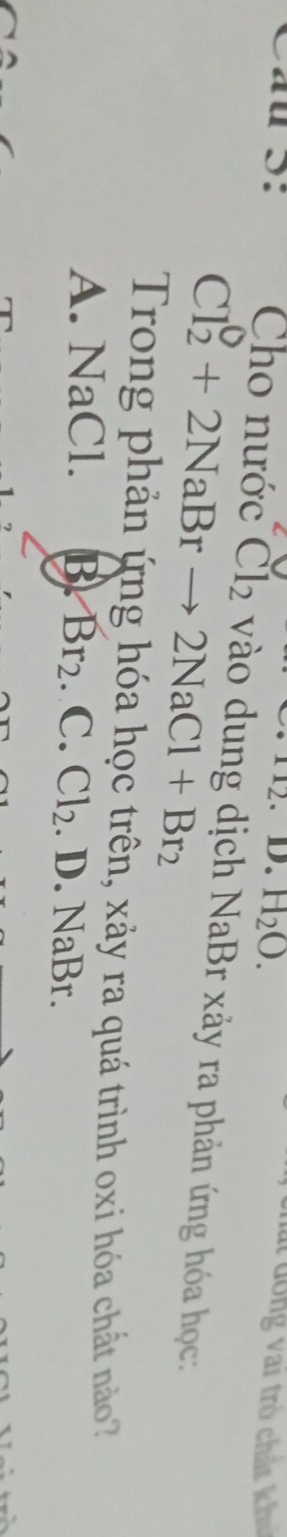 H_2O. 
ấ đ ông vai trò chất kh
Cho nước Cl_2 * NaBr xảy ra phản ứng hóa học
Cl_2^(0+2NaBrto 2NaCl+Br_2)
Trong phản ứng hóa học trên, xảy ra quá trình oxi hóa chất nào?
A. NaCl. B Br_2.C. Cl_2. D. NaBr.