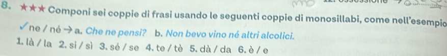 ★★★ Componi sei coppie di frasi usando le seguenti coppie di monosillabi, come nell’esempio 
√ ne / né → a. Che ne pensi? * b. Non bevo vino né altri alcolici. 
1. là / la 2.si /sì 3.sé / se 4. te / tè 5. dà/ da 6.è / e