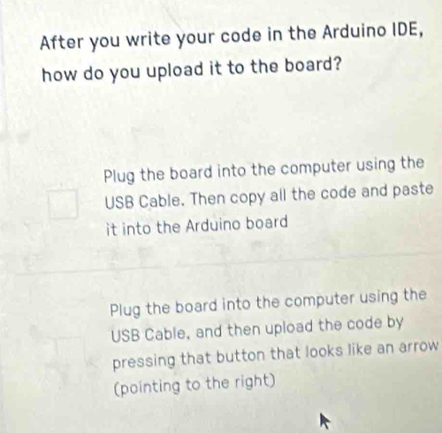 After you write your code in the Arduino IDE,
how do you upload it to the board?
Plug the board into the computer using the
USB Cable. Then copy all the code and paste
it into the Arduino board
Plug the board into the computer using the
USB Cable, and then upload the code by
pressing that button that looks like an arrow
(pointing to the right)