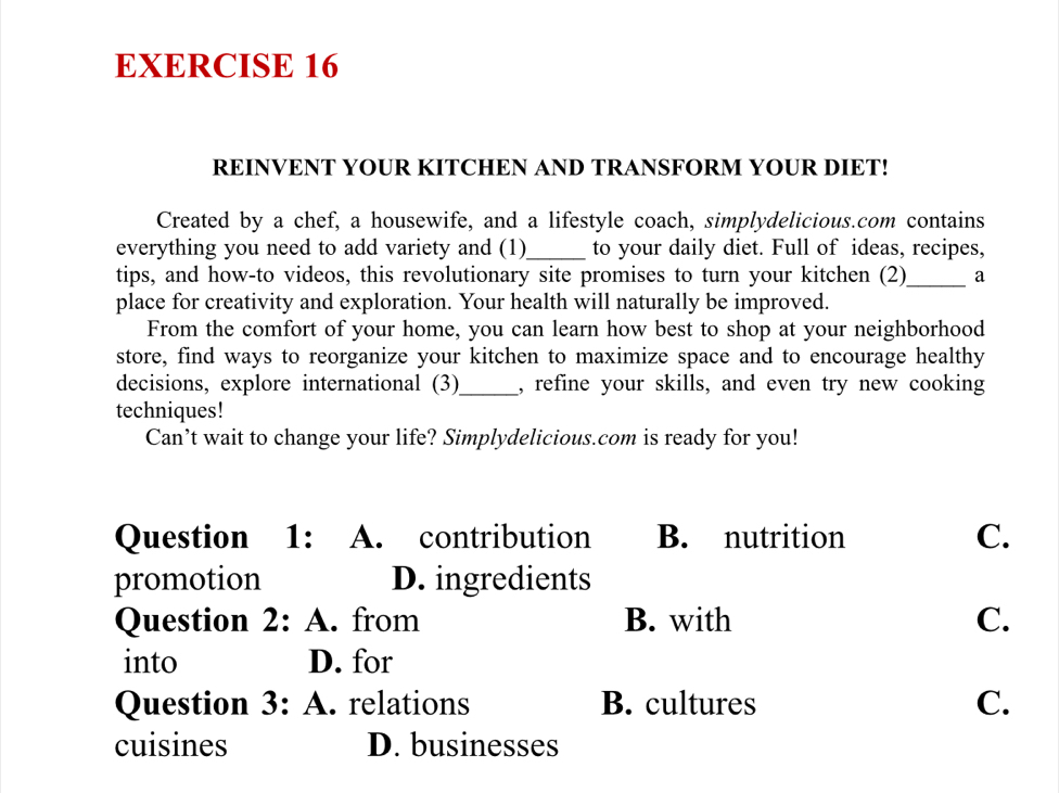 REINVENT YOUR KITCHEN AND TRANSFORM YOUR DIET!
Created by a chef, a housewife, and a lifestyle coach, simplydelicious.com contains
everything you need to add variety and (1)_ to your daily diet. Full of ideas, recipes,
tips, and how-to videos, this revolutionary site promises to turn your kitchen (2)_ a
place for creativity and exploration. Your health will naturally be improved.
From the comfort of your home, you can learn how best to shop at your neighborhood
store, find ways to reorganize your kitchen to maximize space and to encourage healthy
decisions, explore international (3)_ , refine your skills, and even try new cooking
techniques!
Can’t wait to change your life? Simplydelicious.com is ready for you!
Question 1: A. contribution B. nutrition C.
promotion D. ingredients
Question 2: A. from B. with C.
into D. for
Question 3: A. relations B. cultures C.
cuisines D. businesses