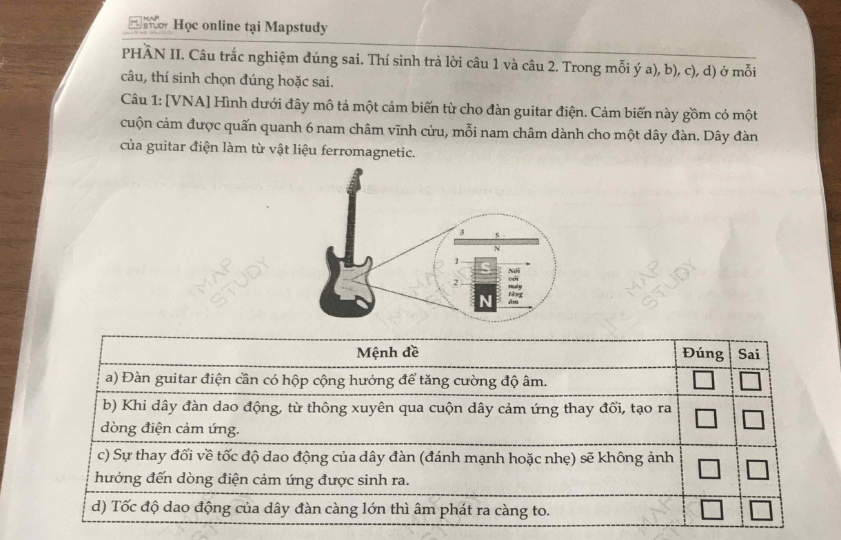 Học online tại Mapstudy 
PHÀN II. Câu trắc nghiệm đúng sai. Thí sinh trả lời câu 1 và câu 2. Trong mỗi ý a), b), c), d) ở mỗi 
câu, thí sinh chọn đúng hoặc sai. 
Câu 1: [VNA] Hình dưới đây mô tả một cảm biến từ cho đàn guitar điện. Cảm biến này gồm có một 
cuộn cảm được quấn quanh 6 nam châm vĩnh cửu, mỗi nam châm dành cho một dây đàn. Dây đàn 
của guitar điện làm từ vật liệu ferromagnetic. 
Mệnh đề Đúng Sai 
a) Đàn guitar điện cần có hộp cộng hưởng để tăng cường độ âm. 
b) Khi dây đàn dao động, từ thông xuyên qua cuộn dây cảm ứng thay đổi, tạo ra 
dòng điện cảm ứng. 
c) Sự thay đổi về tốc độ dao động của dây đàn (đánh mạnh hoặc nhẹ) sẽ không ảnh 
hưởng đến dòng điện cảm ứng được sinh ra. 
d) Tốc độ dao động của dây đàn càng lớn thì âm phát ra càng to.