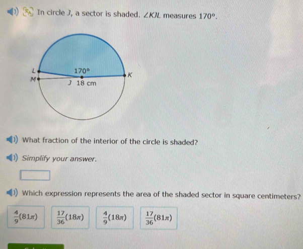 In circle J, a sector is shaded. ∠ KJL measures 170°.
What fraction of the interior of the circle is shaded?
Simplify your answer.
Which expression represents the area of the shaded sector in square centimeters?
 4/9 (81π )  17/36 (18π )  4/9 (18π )  17/36 (81π )
