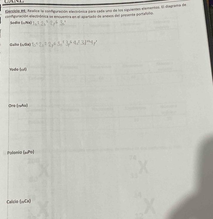 Ejercicio #4: Realice la configuración electrónica para cada uno de los siguientes elementos. El diagrama de 
configuración electrónica se encuentra en el apartado de anexos del presente portafolio. 
Sodio (_11Na)
Galio (_31Ga)
Yodo (s3I) 
Oro (79Au) 
Polonio (_84Po)
Calcio (_20Ca)