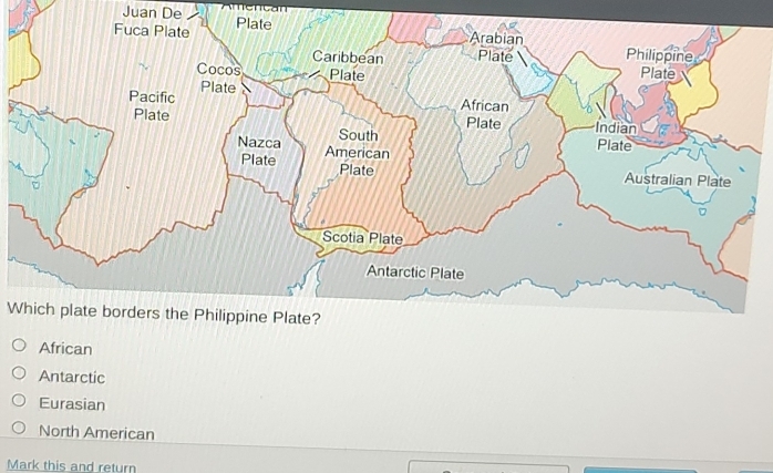 Juan De
Fuca Plate Plate
Arabian
Caribbean Plate Philippine
Cocos Plate Plate
Pacific Plate
African
Plate Plate Indian
South Plate
Nazca American
Plate Plate
Australian Plate
Scotia Plate
Antarctic Plate
Which plate borders the Philippine Plate?
African
Antarctic
Eurasian
North American
Mark this and return