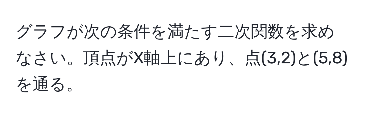 グラフが次の条件を満たす二次関数を求めなさい。頂点がX軸上にあり、点(3,2)と(5,8)を通る。