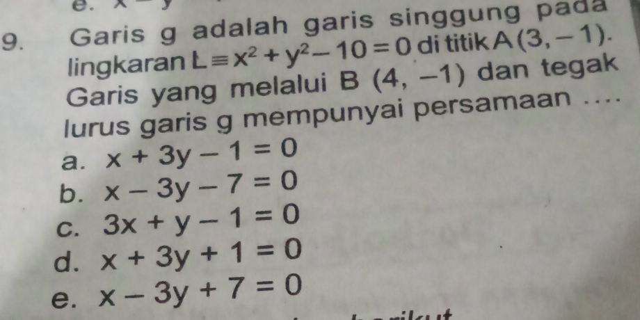 Garis g adalah garis singgung pada
lingkaran Lequiv x^2+y^2-10=0 di titik A(3,-1). 
Garis yang melalui B(4,-1) dan tegak
lurus garis g mempunyai persamaan ....
a. x+3y-1=0
b. x-3y-7=0
C. 3x+y-1=0
d. x+3y+1=0
e. x-3y+7=0