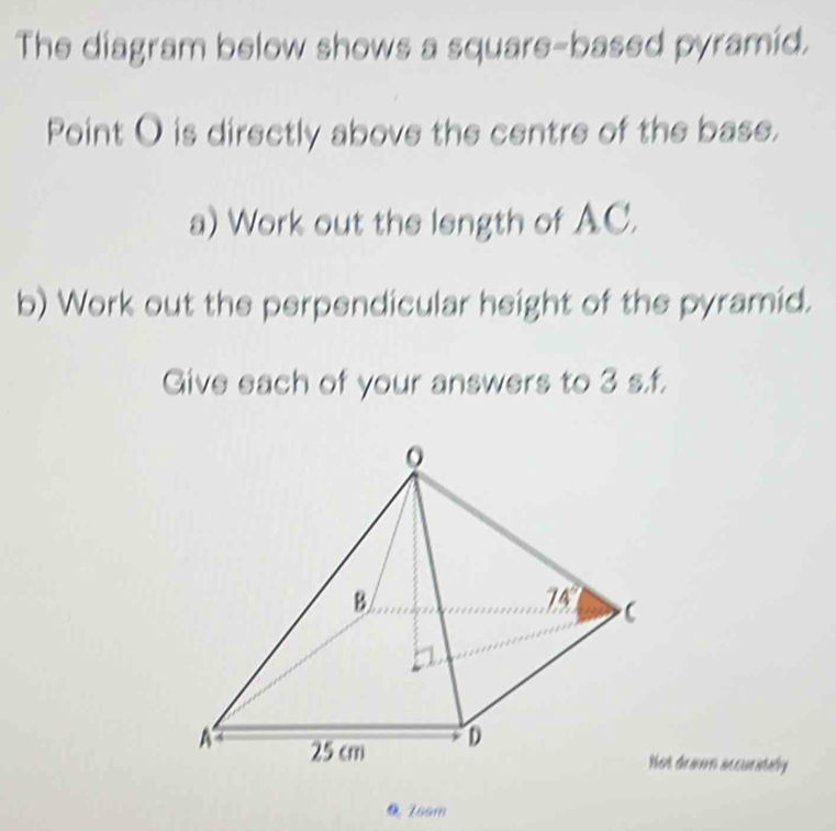 The diagram below shows a square-based pyramid.
Point O is directly above the centre of the base.
a) Work out the length of AC.
b) Work out the perpendicular height of the pyramid.
Give each of your answers to 3 s.f.
t tei accunitaty
0 1oom