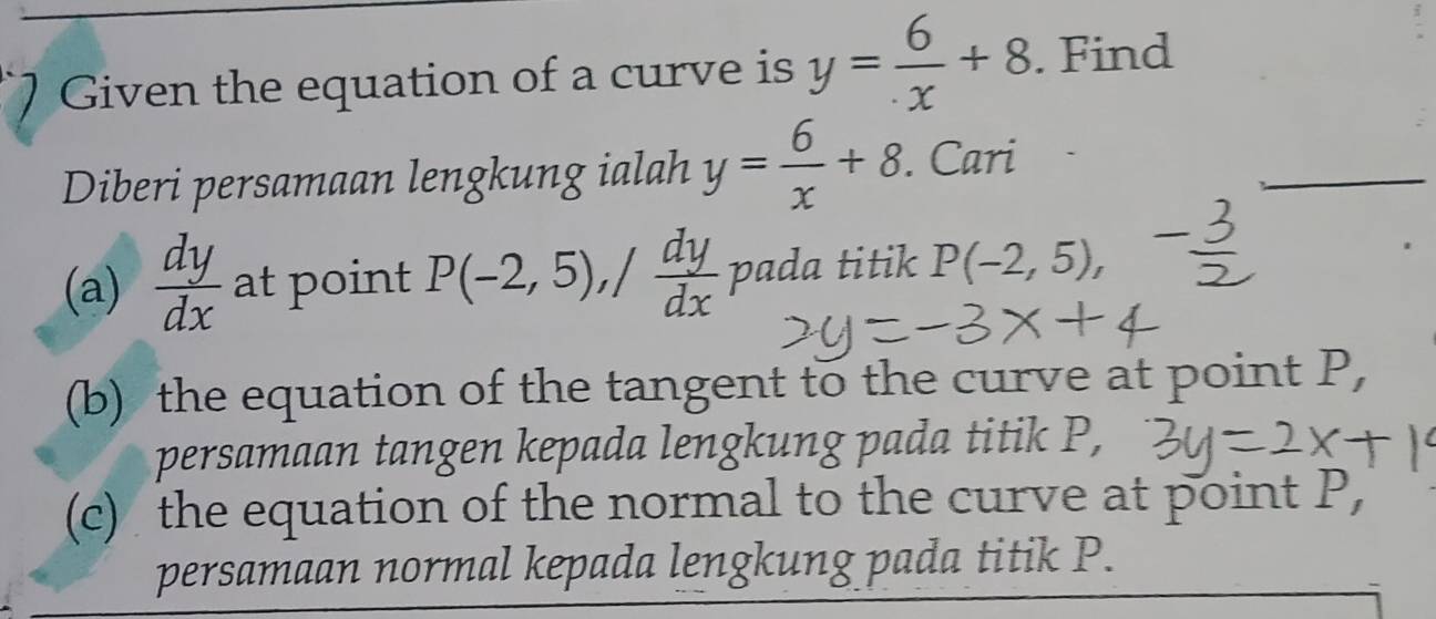 Given the equation of a curve is y= 6/x +8. Find 
Diberi persamaan lengkung ialah y= 6/x +8. Cari 
(a)  dy/dx  at point P(-2,5), / dy/dx  pada titik P(-2,5), 
(b) the equation of the tangent to the curve at point P, 
persamaan tangen kepada lengkung pada titik P, 
(c) the equation of the normal to the curve at point P, 
persamaan normal kepada lengkung pada titik P.