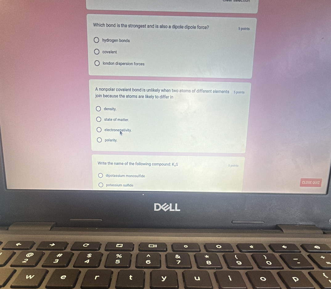 Which bond is the strongest and is also a dipole dipole force? 5 points
hydrogen bonds
covalent
london dispersion forces
A nonpolar covalent bond is unlikely when two atoms of different elements 5 points
join because the atoms are likely to differ in
density.
state of matter.
electronenativity.
polarity.
Write the name of the following compound: K₂S 5 points
dipotassium monosulfide
potassium sulfide CLOSE QUIZ
Dell
~
*
# $ % 8 * (
3 4 5 6 7 B 9 o a
w e r t y u i