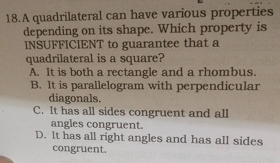 A quadrilateral can have various properties
depending on its shape. Which property is
INSUFFICIENT to guarantee that a
quadrilateral is a square?
A. It is both a rectangle and a rhombus.
B. It is parallelogram with perpendicular
diagonals.
C. It has all sides congruent and all
angles congruent.
D. It has all right angles and has all sides
congruent.