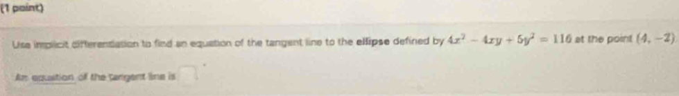 Use implicit difterentation to find an equation of the tangent line to the ellipse defined by 4x^2-4xy+5y^2=116 at the point (4,-2)
Am equstion of the tangent line is □