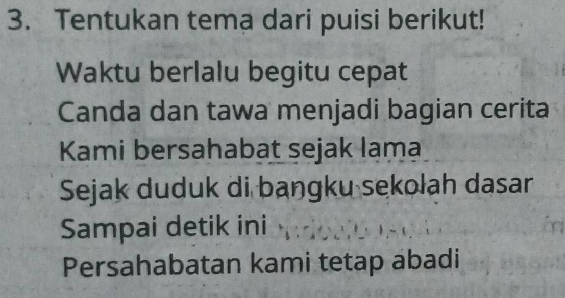 Tentukan tema dari puisi berikut! 
Waktu berlalu begitu cepat 
Canda dan tawa menjadi bagian cerita 
Kami bersahabat sejak lama 
Sejak duduk di bangku sekolah dasar 
Sampai detik ini 
Persahabatan kami tetap abadi