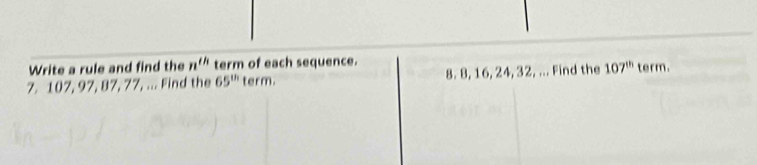 Write a rule and find the n^(th) term of each sequence. 
7. 107, 97, 87, 77, ... Find the 65^(th) term. 8. 8, 16, 24, 32, ... Find the 107^(th) term.