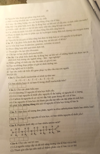10
bì Nguyên liệu tham gia phần ứng hoá sinh
cá Môi trường khuộch tân và loà tan các chất
đ) Cong cấp năng lượng cho các hoạt động sống của tễ bán,
Cám 14. Các phát hiu dưới đây là đùng bay sai khi nói về cửa trúc và tính chất của nước?
s) Nhiều sinh vật nhó có thể đi trên nước nhờ sức căng bễ mặt của mước.
hù Các phân sử nước liên kết với nhau bằng liên kết cộng hoá trị
c) Phân từ nước là phần từ phần cực do hydrogen mang điện tích dưng còn oxygen mang
diện tích âm
d) Nguyên tử ecygen có khá năng hút điện tử thấp hơn so với nguyên từ hydrogem.
Câu 15. Các phát biểu dưới đây là đùng hay sai khi nội về RNA?
a) Có bòn loại hase là adenine, guamne, eytosine và uracil.
b) Được tổng hợp nhờ quả trình dịch mã
c) Tham gia cầu tạo nên ribosome.
d) Cầu tạo từ hai chuỗi polynuclootide.
Cảm 16. Các phát biểu dưới đây là đùng hay sai khi nói về những thành tựu được tạo ra
nhờ sinh học trong các ngành nông - lầm - ngự nghiệp?
a) Nhân giống vô tính các cây lầu năm có giả trị cao.
b) Tạo ra những thực phẩm có giá trị dinh đưỡng cao.
c) Công nghệ xử li ô nhiêm,
d) Tạo các sinh vật biến đổi gene phục vụ nhu cầu của con người.
PHảN III
Câm 1. Cho chuỗi nacleotide có trình tự như sau:
Có bao nhiều base A và base G trong chuối nuclectide trên? A-G-C-A-T-C-A-T-G-G
Câu 2. Cho các phát biểu sau:
(1) Có khoảng 25 nguyên tổ hóa học thiết yểu.
(2) Có 2 loại nguyên tố thiết yểu: nguyễn tổ đa lượng và nguyên tổ vi hượng
(3) Carbon là nguyên tổ có vai trò đặc biệt quan trọng đổi với tể bảo.
(4) Các nguyên tổ hóa học chi tham gia cầu tạo nện các đại phân tử sinh học.
Số phát biểu không đùng khi nói về nguyên tổ hóa học trong tế bào là
Câu 3: Dựa theo số lượng đơm phân, người ta chia carbohydrme thành bao nhiều loại?
Câu 4: Trong số các nguyên tổ hóa học, có bao nhiêu nguyên tổ thiết yếu?
Câu 5. Peptide dưới đây có bao nhiều amino acid?
H. H O H 。 H  H 0 H
N-C-C-N-C ~      C
H overline R_R_2 H R_2 H R_3 H R_1 H hat R_5 OH
Câu 6: Cho các vai trò sau:
(1) Là nguồn cung cấp và dữ trữ năng hrợng của tế bão và cơ thể.
(2) Tham gia cầu tạo nên một số thành phần của tế bảo và cơ thể.