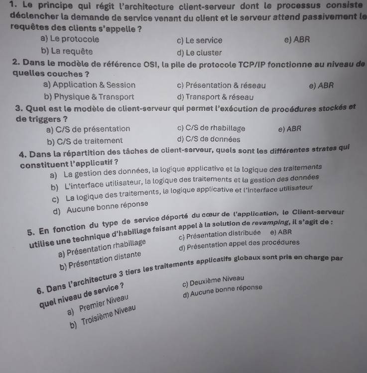 Le principe qui régit l'architecture client-serveur dont le processus consiste
déclencher la demande de service venant du client et le serveur attend passivement le
requêtes des clients S' appelle ?
a) Le protocole c) Le service e) ABR
b) La requête d) Le cluster
2. Dans le modèle de référence OSI, la pile de protocole TCP/IP fonctionne au niveau de
quelles couches ?
a) Application & Session c) Présentation & réseau e) ABR
b) Physique & Transport d) Transport & réseau
3. Quel est le modèle de client-serveur qui permet l'exécution de procédures stockés et
de triggers ?
a) C/S de présentation c) C/S de rhabillage e) ABR
b) C/S de traitement d) C/S de données
4. Dans la répartition des tâches de client-serveur, quels sont les différentes strates qui
constituent l'applicatif ?
a) La gestion des données, la logique applicative et la logique des traitements
b) L'interface utilisateur, la logique des traitements et la gestion des données
c) La logique des traitements, la logique applicative et l’interface utilisateur
d) Aucune bonne réponse
5. En fonction du type de service déporté du cœur de l'application, le Client-serveur
utilise une technique d'habillage faisant appel à la solution de revamping, il S' agit de :
c) Présentation distribuée e) ABR
d) Présentation appel des procédures
a) Présentation rhabillage
b) Présentation distante
6. Dans l'architecture 3 tiers les traitements applicatifs globaux sont pris en charge par
c) Deuxième Niveau
d) Aucune bonne réponse
quel niveau de service ?
a) Premier Niveau
b) Troisième Niveau