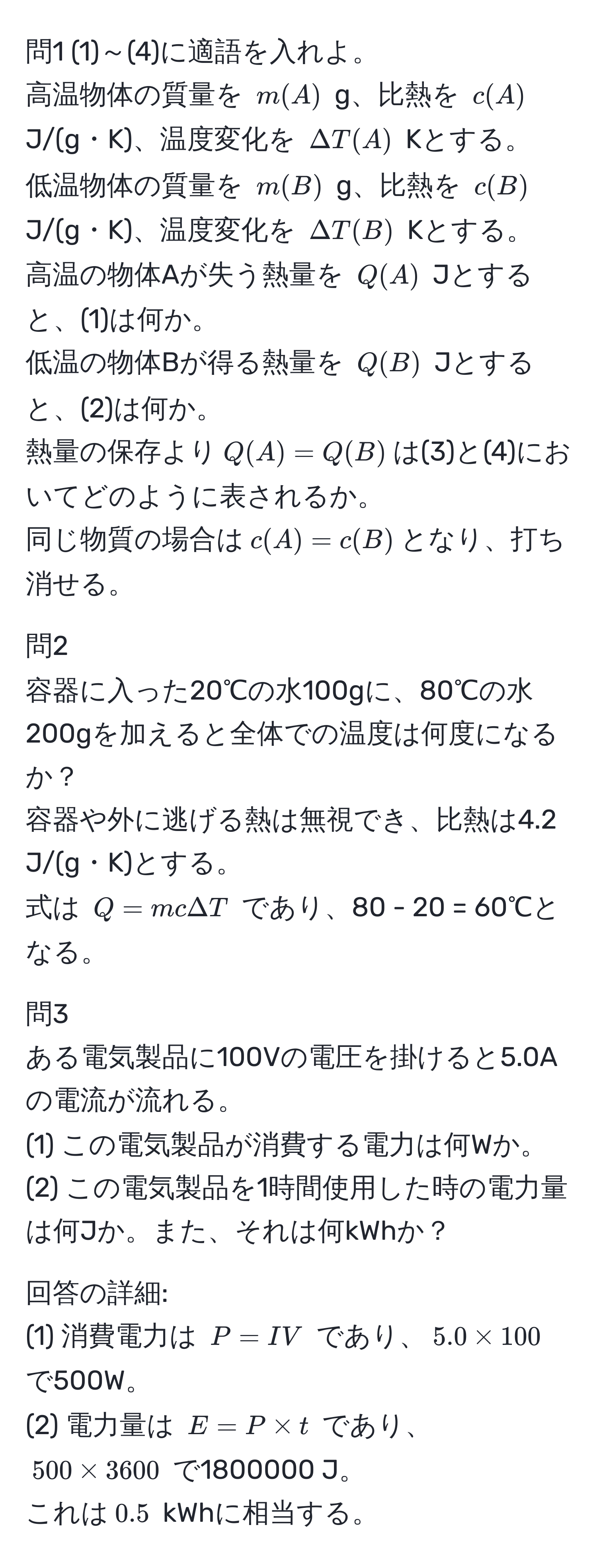 問1 (1)～(4)に適語を入れよ。  
高温物体の質量を $m(A)$ g、比熱を $c(A)$ J/(g・K)、温度変化を $Delta T(A)$ Kとする。  
低温物体の質量を $m(B)$ g、比熱を $c(B)$ J/(g・K)、温度変化を $Delta T(B)$ Kとする。  
高温の物体Aが失う熱量を $Q(A)$ Jとすると、(1)は何か。  
低温の物体Bが得る熱量を $Q(B)$ Jとすると、(2)は何か。  
熱量の保存より$Q(A) = Q(B)$は(3)と(4)においてどのように表されるか。  
同じ物質の場合は$c(A) = c(B)$となり、打ち消せる。

問2  
容器に入った20℃の水100gに、80℃の水200gを加えると全体での温度は何度になるか？  
容器や外に逃げる熱は無視でき、比熱は4.2 J/(g・K)とする。  
式は $Q = mcDelta T$ であり、80 - 20 = 60℃となる。

問3  
ある電気製品に100Vの電圧を掛けると5.0Aの電流が流れる。  
(1) この電気製品が消費する電力は何Wか。  
(2) この電気製品を1時間使用した時の電力量は何Jか。また、それは何kWhか？  

回答の詳細:  
(1) 消費電力は $P = IV$ であり、$5.0 * 100$ で500W。  
(2) 電力量は $E = P * t$ であり、$500 * 3600$ で1800000 J。  
これは$0.5$ kWhに相当する。