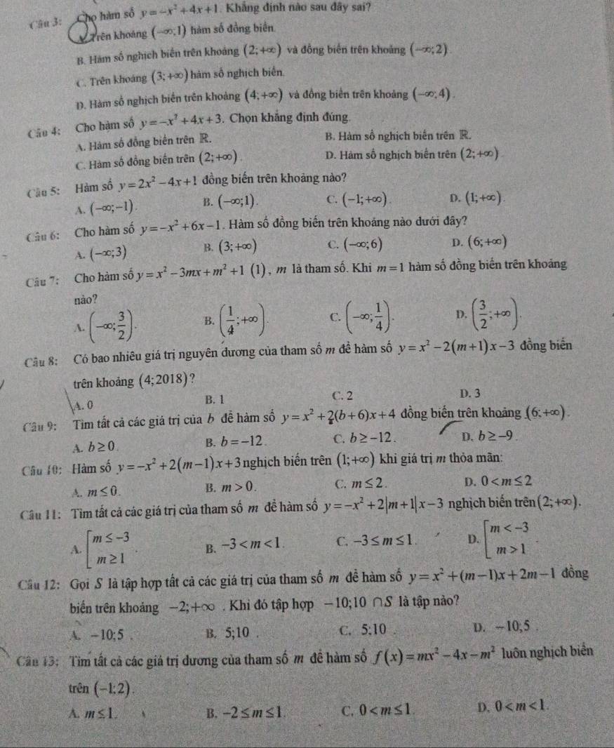 Cậu 3: Chọ hàm số y=-x^2+4x+1 Khẳng định nào sau đây sai?
k Trên khoảng (-∈fty ,1) hàm số đồng biên
B. Hàm số nghịch biến trên khoảng (2;+∈fty ) và đồng biến trên khoảng (-∈fty ;2).
C. Trên khoảng (3;+∈fty ) hàm số nghịch biển.
D. Hàm số nghịch biến trên khoảng (4;+∈fty ) và đồng biển trên khoảng (-∈fty ,4).
Câu 4: Cho hàm số y=-x^2+4x+3. Chọn khẳng định đúng.
A. Hàm số đồng biến trên R.
B. Hàm số nghịch biến trên R.
C. Hàm số đồng biến trên (2;+∈fty ).
D. Hàm số nghịch biển trên (2;+∈fty )
Cầu 5: Hàm số y=2x^2-4x+1 đồng biến trên khoảng nào?
A. (-∈fty ;-1). B. (-∈fty ;1). C. (-1;+∈fty ). D. (1;+∈fty ).
Câu 6: Cho hàm số y=-x^2+6x-1. Hàm số đồng biến trên khoảng nào dưới đây?
A. (-∈fty ;3)
B. (3;+∈fty ) C. (-∈fty ;6) D. (6;+∈fty )
Câu 7: Cho hàm số y=x^2-3mx+m^2+1(1) ) , m là tham số. Khi m=1 hàm số đồng biến trên khoảng
nào?
A. (-∈fty ; 3/2 ). B. ( 1/4 ;+∈fty ). C. (-∈fty ; 1/4 ). D. ( 3/2 ;+∈fty ).
Cầu 8: Có bao nhiêu giá trị nguyên đương của tham số m đề hàm số y=x^2-2(m+1)x-3 đồng biến
trên khoảng (4;2018) ?
A. 0
B. 1 C. 2 D. 3
Cầu 9:  Tìm tất cả các giá trị của b đề hàm số y=x^2+2(b+6)x+4 đồng biến trên khoảng (6;+∈fty ).
A. b≥ 0.
B. b=-12. C. b≥ -12. D. b≥ -9.
Câu 10: Hàm số y=-x^2+2(m-1)x+3 nghịch biến trên (1;+∈fty ) khi giá trị m thỏa mãn:
A. m≤ 0. B. m>0. C. m≤ 2.
D. 0
Câu 11: Tìm tất cả các giá trị của tham số m đề hàm số y=-x^2+2|m+1|x-3 nghịch biến trên (2;+∈fty ).
A. beginarrayl m≤ -3 m≥ 1endarray. B. -3 C. -3≤ m≤ 1. D. beginarrayl m 1endarray.
Cầu 12: Gọi S là tập hợp tất cả các giá trị của tham số m đề hàm số y=x^2+(m-1)x+2m-1 đồng
biến trên khoảng -2;+∞ . Khi đó tập hợp -10;10 ∩S là tập nào?
C. 5:10
A. —10;5 . B. 5, 10 D. ~ 10; 5
Cân 13: Tim tất cả các giá trị dương của tham số m đề hàm số f(x)=mx^2-4x-m^2 luôn nghịch biển
trên (-1:2).
A. m≤ 1. B. -2≤ m≤ 1. C. 0 D. 0