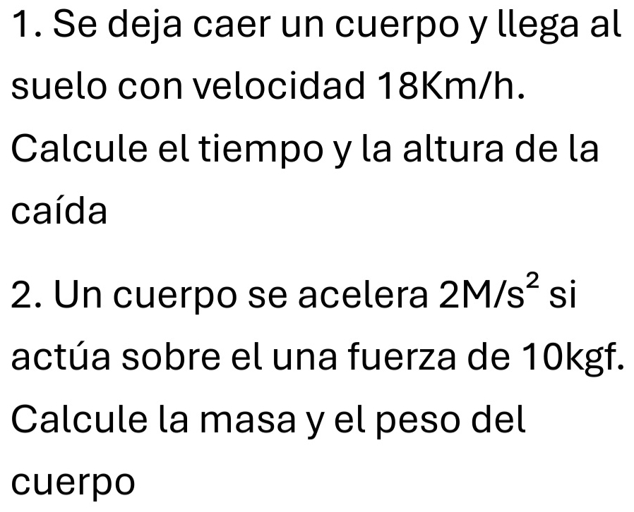 Se deja caer un cuerpo y llega al 
suelo con velocidad 18Km/h. 
Calcule el tiempo y la altura de la 
caída 
2. Un cuerpo se acelera 2M/s^2 si 
actúa sobre el una fuerza de 10kgf. 
Calcule la masa y el peso del 
cuerpo