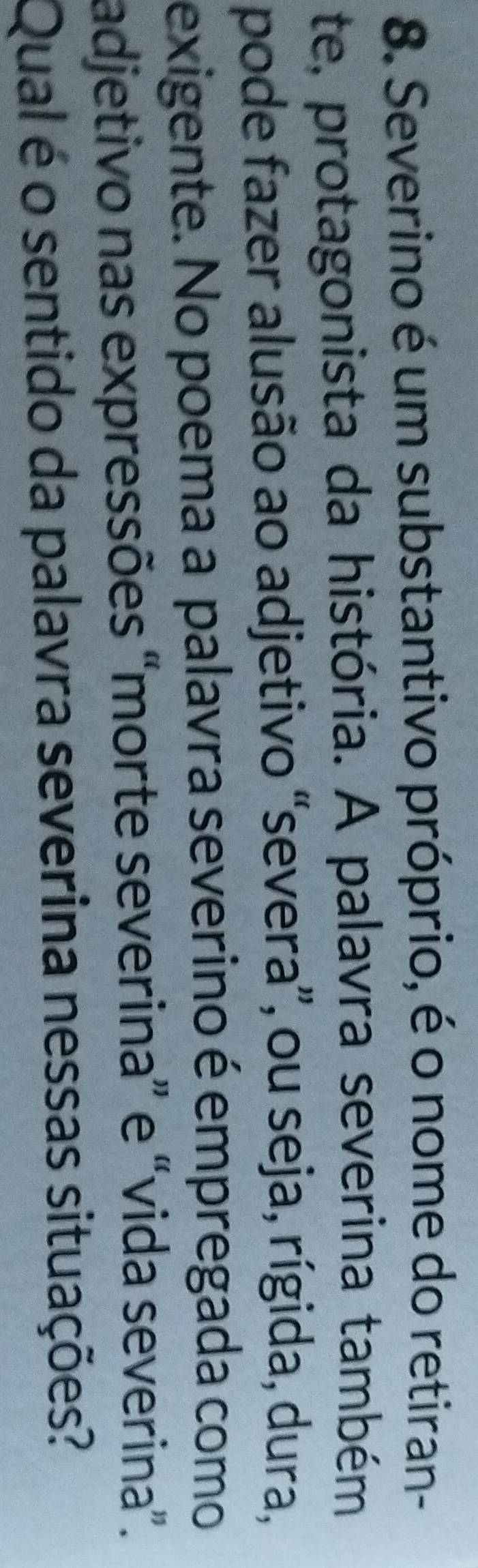 Severino é um substantivo próprio, é o nome do retiran- 
te, protagonista da história. A palavra severina também 
pode fazer alusão ao adjetivo “severa”, ou seja, rígida, dura, 
exigente. No poema a palavra severino é empregada como 
adjetivo nas expressões “morte severina” e “vida severina”. 
Qual é o sentido da palavra severina nessas situações?