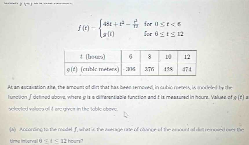 f(t)=beginarrayl 48t+t^2- t^3/12 for0≤ t<6 g(t)for6≤ t≤ 12endarray.
At an excavation site, the amount of dirt that has been removed, in cubic meters, is modeled by the
function f defined above, where g is a differentiable function and t is measured in hours. Values of g(t) a
selected values of t are given in the table above.
(a) According to the model f, what is the average rate of change of the amount of dirt removed over the
time interval 6≤ t≤ 12 hours?