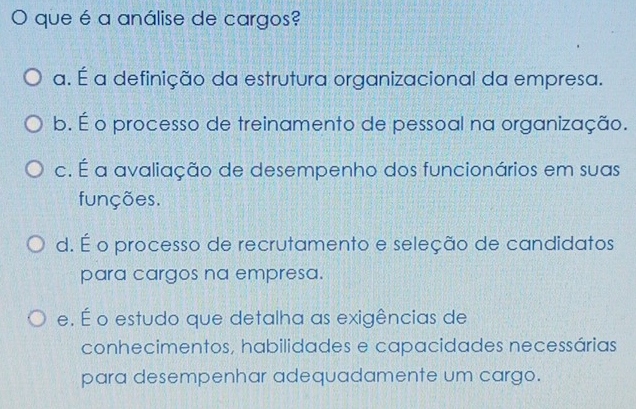 que é a análise de cargos?
a. É a definição da estrutura organizacional da empresa.
b. É o processo de treinamento de pessoal na organização.
c. É a avaliação de desempenho dos funcionários em suas
funções.
d. É o processo de recrutamento e seleção de candidatos
para cargos na empresa.
e. É o estudo que detalha as exigências de
conhecimentos, habilidades e capacidades necessárias
para desempenhar adequadamente um cargo.