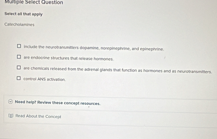 Multiple Select Question
Select all that apply
Catecholamines
include the neurotransmitters dopamine, norepinephrine, and epinephrine.
are endocrine structures that release hormones.
are chemicals released from the adrenal glands that function as hormones and as neurotransmitters.
control ANS activation.
Need help? Revlew these concept resources.
Read About the Concept