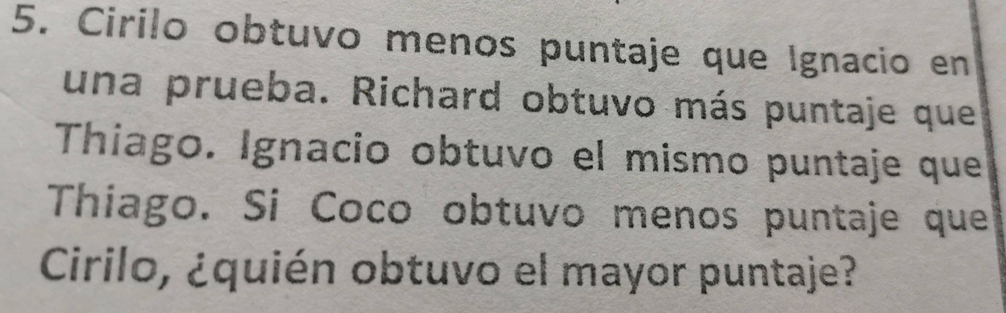 Cirilo obtuvo menos puntaje que Ignacio en 
una prueba. Richard obtuvo más puntaje que 
Thiago. Ignacio obtuvo el mismo puntaje que 
Thiago. Si Coco obtuvo menos puntaje que 
Cirilo, ¿quién obtuvo el mayor puntaje?