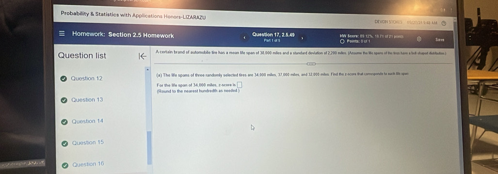 Probability & Statistics with Applications Honors-LIZARAZU DEVON STOIGES 01/27/24 9:48 AM 
Homework: Section 2.5 Homework Question 17, 2.5.49 Part 1 of 5 HW Score: 89.12%, 18 71 of 21 points Save 
〇 Points: 0 of 1 
Question list A certain brand of automobile tire has a mean life span of 38,000 miles and a standard deviation of 2,200 miles (Assume the life spans of the tres have a bell shuped didritution ) 
Question 12 (a) The life spans of three randomly selected tires are 34,000 miles, 37,000 miles, and 32,000 miles. Find the z-score that corresponds to each lile span 
For the life span of 34,000 miles, z-score is □ 
(Round to the nearest hundredth as needed) 
Question 13 
Question 14 
Question 15 
Question 16