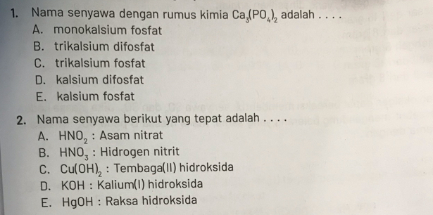 Nama senyawa dengan rumus kimia Ca_3(PO_4)_2 adalah_
A. monokalsium fosfat
B. trikalsium difosfat
C. trikalsium fosfat
D. kalsium difosfat
E. kalsium fosfat
2. Nama senyawa berikut yang tepat adalah . . . .
A. HNO_2 : Asam nitrat
B. HNO_3 : Hidrogen nitrit
C. Cu(OH)_2 : Tembaga(II) hidroksida
D. KOH : Kalium(I) hidroksida
E. HgOH : Raksa hidroksida