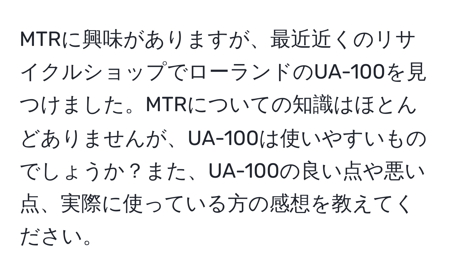 MTRに興味がありますが、最近近くのリサイクルショップでローランドのUA-100を見つけました。MTRについての知識はほとんどありませんが、UA-100は使いやすいものでしょうか？また、UA-100の良い点や悪い点、実際に使っている方の感想を教えてください。