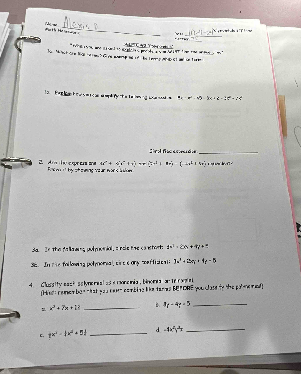 Name 
Math Homework 
plynomials #7 HW 
Date_ 
Section_ 
SELFIE #3 "Polynomials" 
*When you are asked to explain a problem, you MUST find the answer, too" 
1a. What are like terms? Give examples of like terms AND of unlike terms. 
1b. Explain how you can simplify the following expression: 8x-x^2-45-3x+2-3x^2+7x^2
Simplified expression:_ 
2. Are the expressions 8x^2+3(x^2+x) and (7x^2+8x)-(-4x^2+5x) equivalent? 
Prove it by showing your work below: 
3a. In the following polynomial, circle the constant: 3x^2+2xy+4y+5
3b. In the following polynomial, circle any coefficient: 3x^2+2xy+4y+5
4. Classify each polynomial as a monomial, binomial or trinomial. 
(Hint: remember that you must combine like terms BEFORE you classify the polynomial!) 
a. x^2+7x+12 _ 
b. 8y+4y-5 _ 
C.  1/2 x^2- 1/4 x^2+5 3/4  _d. -4x^2y^3z _