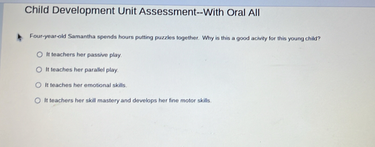 Child Development Unit Assessment--With Oral All
Four-year-old Samantha spends hours putting puzzles together. Why is this a good acivity for this young child?
It teachers her passive play.
It teaches her parallel play.
It teaches her emotional skills.
It teachers her skill mastery and develops her fine motor skills.