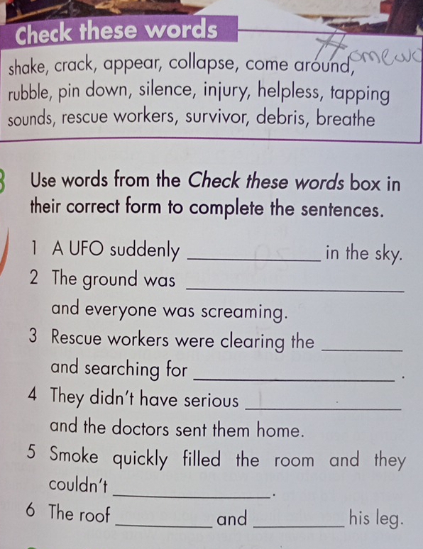 Check these words 
shake, crack, appear, collapse, come around, 
rubble, pin down, silence, injury, helpless, tapping 
sounds, rescue workers, survivor, debris, breathe 
Use words from the Check these words box in 
their correct form to complete the sentences. 
1 A UFO suddenly _in the sky. 
2 The ground was_ 
and everyone was screaming. 
3 Rescue workers were clearing the_ 
and searching for _. 
4 They didn't have serious_ 
and the doctors sent them home. 
5 Smoke quickly filled the room and they 
_ 
couldn't 
. 
6 The roof 
_and_ his leg.