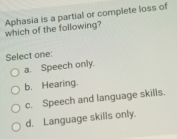 Aphasia is a partial or complete loss of
which of the following?
Select one:
a. Speech only.
b. Hearing.
c. Speech and language skills.
d. Language skills only.