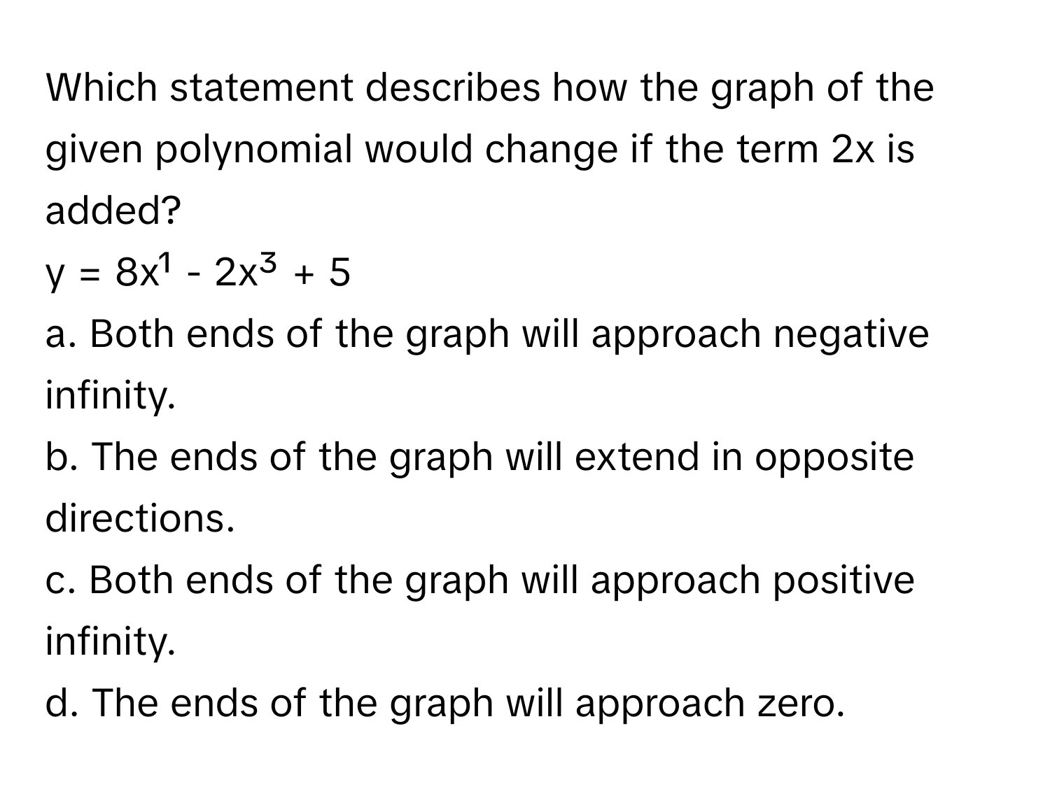 Which statement describes how the graph of the given polynomial would change if the term 2x is added?

y = 8x¹ - 2x³ + 5
a. Both ends of the graph will approach negative infinity.
b. The ends of the graph will extend in opposite directions.
c. Both ends of the graph will approach positive infinity.
d. The ends of the graph will approach zero.